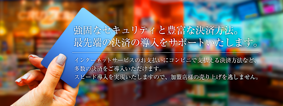 強固なセキュリティと豊富な決済方法。最先端の決済の導入をサポートいたします。インターネットサービスのお支払いに、コンビニで支払える決済方法など、多数の決済をご導入いただけます。スピード導入を実現いたしますので、加盟店様の売り上げを逃しません。